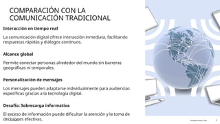COMPARACIÓN CON LA
COMUNICACIÓN TRADICIONAL
Interacción en tiempo real
La comunicación digital ofrece interacción inmediata, facilitando
respuestas rápidas y diálogos continuos.
Alcance global
Permite conectar personas alrededor del mundo sin barreras
geográficas ni temporales.
Personalización de mensajes
Los mensajes pueden adaptarse individualmente para audiencias
específicas gracias a la tecnología digital.
Desafío: Sobrecarga informativa
El exceso de información puede dificultar la atención y la toma de
decisiones efectivas.
11/13/2025 Sample Footer Text 4
 