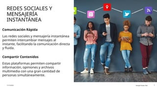 REDES SOCIALES Y
MENSAJERÍA
INSTANTÁNEA
Comunicación Rápida
Las redes sociales y mensajería instantánea
permiten intercambiar mensajes al
instante, facilitando la comunicación directa
y fluida.
Compartir Contenidos
Estas plataformas permiten compartir
información, opiniones y archivos
multimedia con una gran cantidad de
personas simultáneamente.
11/13/2025 Sample Footer Text 7
 