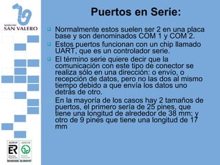 Puertos en Serie: Normalmente estos suelen ser 2 en una placa base y son denominados COM 1 y COM 2.  Estos puertos funcionan con un chip llamado UART, que es un controlador serie.  El término serie quiere decir que la comunicación con este tipo de conector se realiza sólo en una dirección: o envío, o recepción de datos, pero no las dos al mismo tiempo debido a que envía los datos uno detrás de otro.  En la mayoría de los casos hay 2 tamaños de puertos, el primero sería de 25 pines, que tiene una longitud de alrededor de 38 mm; y otro de 9 pines que tiene una longitud de 17 mm 