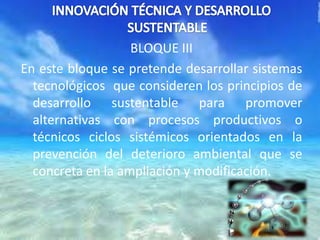 BLOQUE III
En este bloque se pretende desarrollar sistemas
tecnológicos que consideren los principios de
desarrollo sustentable para promover
alternativas con procesos productivos o
técnicos ciclos sistémicos orientados en la
prevención del deterioro ambiental que se
concreta en la ampliación y modificación.
