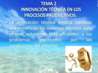 • La innovación técnica implica cambios
que modifican los sistemas técnicos para
ofrecer soluciones más eficientes a los
problemas
planteados
por
las
condiciones del entorno.