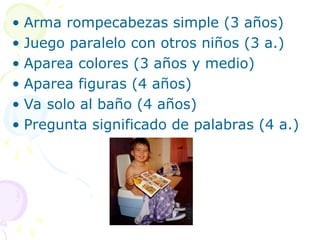 • Arma rompecabezas simple (3 años)
• Juego paralelo con otros niños (3 a.)
• Aparea colores (3 años y medio)
• Aparea figuras (4 años)
• Va solo al baño (4 años)
• Pregunta significado de palabras (4 a.)
 