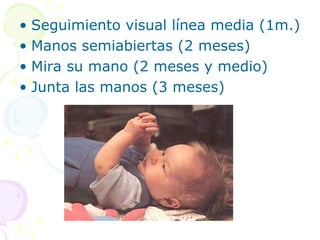 • Seguimiento visual línea media (1m.)
• Manos semiabiertas (2 meses)
• Mira su mano (2 meses y medio)
• Junta las manos (3 meses)
 
