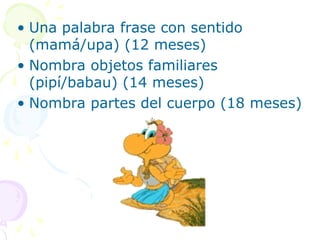 • Una palabra frase con sentido
(mamá/upa) (12 meses)
• Nombra objetos familiares
(pipí/babau) (14 meses)
• Nombra partes del cuerpo (18 meses)
 