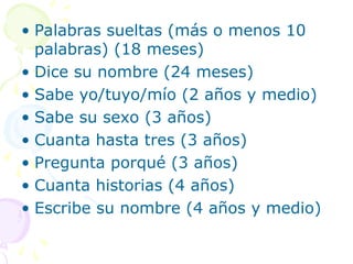 • Palabras sueltas (más o menos 10
palabras) (18 meses)
• Dice su nombre (24 meses)
• Sabe yo/tuyo/mío (2 años y medio)
• Sabe su sexo (3 años)
• Cuanta hasta tres (3 años)
• Pregunta porqué (3 años)
• Cuanta historias (4 años)
• Escribe su nombre (4 años y medio)
 
