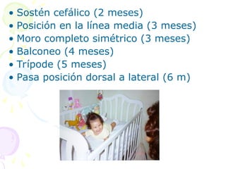 • Sostén cefálico (2 meses)
• Posición en la línea media (3 meses)
• Moro completo simétrico (3 meses)
• Balconeo (4 meses)
• Trípode (5 meses)
• Pasa posición dorsal a lateral (6 m)
 
