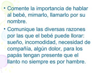 • Comente la importancia de hablar
al bebé, mimarlo, llamarlo por su
nombre.
• Comunique las diversas razones
por las que el bebé puede llorar:
sueño, incomodidad, necesidad de
compañía, algún dolor, para los
papás tengan presente que el
llanto no siempre es por hambre.
 
