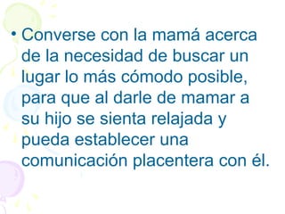 • Converse con la mamá acerca
de la necesidad de buscar un
lugar lo más cómodo posible,
para que al darle de mamar a
su hijo se sienta relajada y
pueda establecer una
comunicación placentera con él.
 
