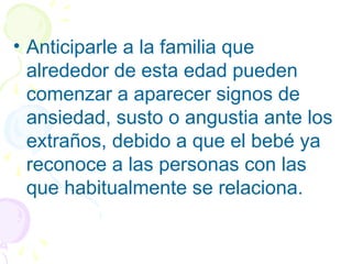 • Anticiparle a la familia que
alrededor de esta edad pueden
comenzar a aparecer signos de
ansiedad, susto o angustia ante los
extraños, debido a que el bebé ya
reconoce a las personas con las
que habitualmente se relaciona.
 
