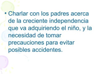 • Charlar con los padres acerca
de la creciente independencia
que va adquiriendo el niño, y la
necesidad de tomar
precauciones para evitar
posibles accidentes.
 