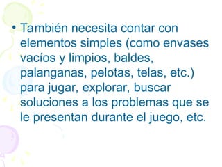 • También necesita contar con
elementos simples (como envases
vacíos y limpios, baldes,
palanganas, pelotas, telas, etc.)
para jugar, explorar, buscar
soluciones a los problemas que se
le presentan durante el juego, etc.
 