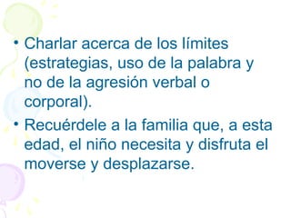 • Charlar acerca de los límites
(estrategias, uso de la palabra y
no de la agresión verbal o
corporal).
• Recuérdele a la familia que, a esta
edad, el niño necesita y disfruta el
moverse y desplazarse.
 