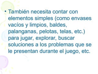 • También necesita contar con
elementos simples (como envases
vacíos y limpios, baldes,
palanganas, pelotas, telas, etc.)
para jugar, explorar, buscar
soluciones a los problemas que se
le presentan durante el juego, etc.
 