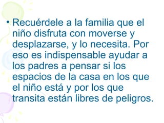 • Recuérdele a la familia que el
niño disfruta con moverse y
desplazarse, y lo necesita. Por
eso es indispensable ayudar a
los padres a pensar si los
espacios de la casa en los que
el niño está y por los que
transita están libres de peligros.
 