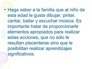 • Haga saber a la familia que al niño de
esta edad le gusta dibujar, pintar,
cantar, bailar y escuchar música. Es
importante tratar de proporcionarle
elementos apropiados para realizar
estas acciones, que no sólo le
resultan placenteras sino que le
posibilitan realizar aprendizajes
significativos.
 