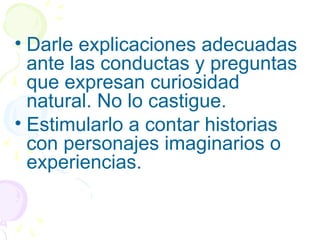 • Darle explicaciones adecuadas
ante las conductas y preguntas
que expresan curiosidad
natural. No lo castigue.
• Estimularlo a contar historias
con personajes imaginarios o
experiencias.
 