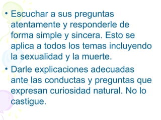 • Escuchar a sus preguntas
atentamente y responderle de
forma simple y sincera. Esto se
aplica a todos los temas incluyendo
la sexualidad y la muerte.
• Darle explicaciones adecuadas
ante las conductas y preguntas que
expresan curiosidad natural. No lo
castigue.
 