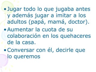 •Jugar todo lo que jugaba antes
y además jugar a imitar a los
adultos (papá, mamá, doctor).
•Aumentar la cuota de su
colaboración en los quehaceres
de la casa.
•Conversar con él, decirle que
lo queremos
 