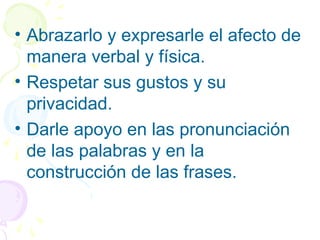 • Abrazarlo y expresarle el afecto de
manera verbal y física.
• Respetar sus gustos y su
privacidad.
• Darle apoyo en las pronunciación
de las palabras y en la
construcción de las frases.
 