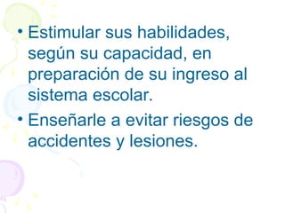 • Estimular sus habilidades,
según su capacidad, en
preparación de su ingreso al
sistema escolar.
• Enseñarle a evitar riesgos de
accidentes y lesiones.
 