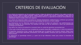 CRITERIOS DE EVALUACIÓN
• Los criterios de evaluación son los principios, normas o ideas de valoración en relación a los cuales se emite un
juicio valorativo sobre el objeto evaluado. Deben permitir entender qué conoce, comprende y sabe hacer el
alumno, lo que exige una evaluación de sus conocimientos teóricos, su capacidad de resolución de problemas, sus
habilidades orales y sociales, entre otros aspectos.
• Los criterios de evaluación deben concretarse en distintas dimensiones, subdimensiones y atributos que permitan
medir de manera más precisa la evolución en el aprendizaje del alumno, su nivel y calidad.
• Las dimensiones son los diferentes aspectos que componen el objeto de evaluación. Las subdimensiones son
diferentes facetas de una dimensión. Los atributos son cada uno de los elementos o ítems que globalmente
constituye una dimensión.
• Para definir los criterios de evaluación es necesario tener en cuenta las siguientes recomendaciones:
• i) Para cada contenido determinar que competencias se esperan desarrollar y establecerle un criterio de evaluación.
• ii) Especificar claramente el tipo y grado de aprendizaje que se pretende que el alumno alcance. Deben hacer
referencia a aprendizajes relevantes, entendiendo como tales, aquellos necesarios para que el alumno avance en
dicho proceso.
• iii) Determinar un aprendizaje mínimo y, a partir de él, fijar diferentes niveles para evaluar la diversidad de
aprendizajes.
 