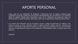APORTE PERSONAL
• CADA UNO DE LOS TERMINOS SE REFIEREN A PROCESOS QUE SE DEBEN CUMPLIR PARA
ELABORAR UN BUEN CURRICULO EDUCATIVO DEPENDIENDO DE LOS NIVELES Y LAS EDADES
PERO SE DEBEN TOMAR MUY ENCUENTA CUAL ES EL PROCESO EN MUCHOS CASO YA
ESTIPULADOS O ADAPTACIONES PARA QUE CADA VEZ SE MEJORE ESE PROCESO EDUCATIVO.
• Los criterios de evaluación son los principios, normas o ideas de valoración en relación a los
cuales se emite un juicio valorativo sobre el objeto evaluado. Deben permitir entender qué
conoce, comprende y sabe hacer el alumno, lo que exige una evaluación de sus conocimientos
teóricos, su capacidad de resolución de problemas, sus habilidades orales y sociales, entre otros
aspectos
• GRACIAS
 