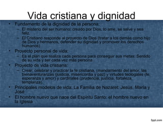 Vida cristiana y dignidad
• Fundamento de la dignidad de la persona:
– El misterio del ser humano: creado por Dios, lo ame, se salve y sea
feliz.
– El Cristiano responde al proyecto de Dios (tratar a los demás como hijo
de Dios y hermanos, defender su dignidad y promover los derechos
humanos)
• Proyecto personal de vida:
– Es el plan que realiza cada persona para conseguir sus metas: Sentido
de su vida y ser cada vez más persona
• Proyecto de vida cristiana:
– Crear, celebrar y practicar la fe cristiana. (mandamiento del amor, las
bienaventuranzas (justicia, misericordia y paz) y virtudes teologales (fe,
esperanza y amor) y cardinales (prudencia, justicia, fortaleza,
templanza).
• Principales modelos de vida: La Familia de Nazaret: Jesús, María y
José
• El hombre nuevo que nace del Espíritu Santo: el hombre nuevo en
la Iglesia
 
