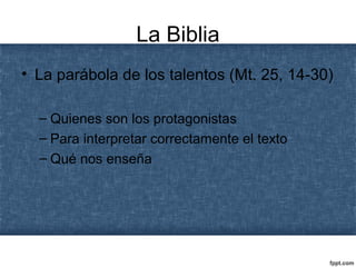 La Biblia
• La parábola de los talentos (Mt. 25, 14-30)
– Quienes son los protagonistas
– Para interpretar correctamente el texto
– Qué nos enseña
 