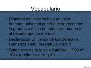 Vocabulario
• Dignidad es un derecho y un valor
humano universal por el que se reconoce
la grandeza única de todo ser humano y
el respeto que se merece.
• Declaración Universal de los Derechos
Humanos 1948, preámbulo y art. 1
• Catecismo de la Iglesia Católica , 1999 nº
1944 (prójimo = otro “yo”)
 