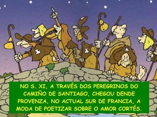NO S. XI, A TRAVÉS DOS PEREGRINOS DO
CAMIÑO DE SANTIAGO, CHEGOU DENDE
PROVENZA, NO ACTUAL SUR DE FRANCIA, A
MODA DE POETIZAR SOBRE O AMOR CORTÉS.

 