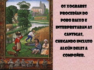 Os xogrARES
PROCEDÍAN DO

POBO BAIXO E
INTERPRETABAN AS
CANTIGAS,
CHEGANDO INCLUSO
ALGÚN DELES A
COMPOÑER.

 