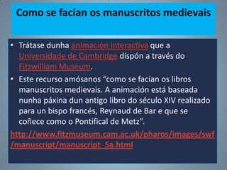 Como se facían os manuscritos medievais
• Trátase dunha animación interactiva que a
Universidade de Cambridge dispón a través do
Fitzwilliam Museum.
• Este recurso amósanos “como se facían os libros
manuscritos medievais. A animación está baseada
nunha páxina dun antigo libro do século XIV realizado
para un bispo francés, Reynaud de Bar e que se
coñece como o Pontifical de Metz”.
http://www.fitzmuseum.cam.ac.uk/pharos/images/swf
/manuscript/manuscript_5a.html

 