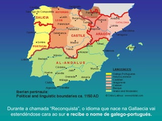 Durante a chamada “Reconquista”, o idioma que nace na Gallaecia vai
estendéndose cara ao sur e recibe o nome de galego-portugués.

 