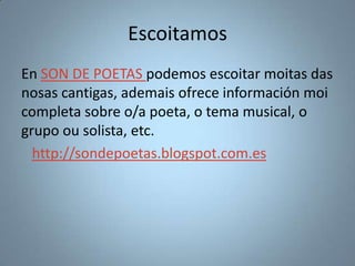 Escoitamos
En SON DE POETAS podemos escoitar moitas das
nosas cantigas, ademais ofrece información moi
completa sobre o/a poeta, o tema musical, o
grupo ou solista, etc.
http://sondepoetas.blogspot.com.es

 