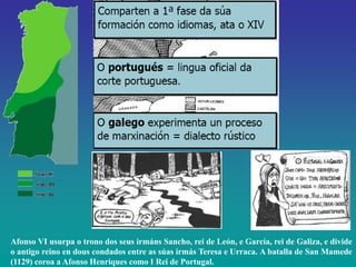 Afonso VI usurpa o trono dos seus irmáns Sancho, rei de León, e García, rei de Galiza, e divide
o antigo reino en dous condados entre as súas irmás Teresa e Urraca. A batalla de San Mamede
(1129) coroa a Afonso Henriques como I Rei de Portugal.

 