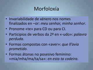 Morfoloxía
• Invariabilidade de xénero nos nomes
finalizados en –or: meu senhor, minha senhor.
• Pronome «te» para CD ou para CI.
• Participios de verbos da 2ª en «-udo»: palavra
perduda.
• Formas compostas con «aver»: que ll’avia
prometido.
• Formas átonas no posesivo feminino:
«mia/mha/ma/ta/sa»: en esta ta cadeira.

 