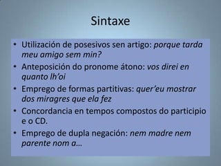 Sintaxe
• Utilización de posesivos sen artigo: porque tarda
meu amigo sem min?
• Anteposición do pronome átono: vos direi en
quanto lh’oi
• Emprego de formas partitivas: quer’eu mostrar
dos miragres que ela fez
• Concordancia en tempos compostos do participio
e o CD.
• Emprego de dupla negación: nem madre nem
parente nom a…

 