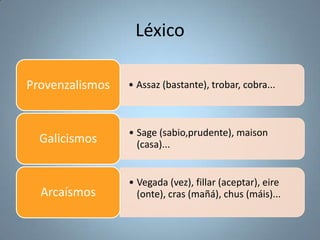 Léxico
Provenzalismos

• Assaz (bastante), trobar, cobra...

Galicismos

• Sage (sabio,prudente), maison
(casa)...

Arcaísmos

• Vegada (vez), fillar (aceptar), eire
(onte), cras (mañá), chus (máis)...

 