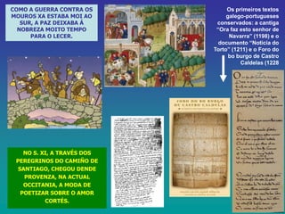 COMO A GUERRA CONTRA OS
MOUROS XA ESTABA MOI AO
SUR, A PAZ DEIXABA Á
NOBREZA MOITO TEMPO
PARA O LECER.

NO S. XI, A TRAVÉS DOS
PEREGRINOS DO CAMIÑO DE
SANTIAGO, CHEGOU DENDE
PROVENZA, NA ACTUAL
OCCITANIA, A MODA DE
POETIZAR SOBRE O AMOR
CORTÉS.

Os primeiros textos
galego-portugueses
conservados: a cantiga
“Ora faz esto senhor de
Navarra” (1198) e o
documento “Noticia do
Torto” (1211) e o Foro do
bo burgo de Castro
Caldelas (1228

 