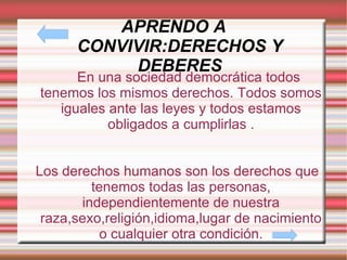 APRENDO A CONVIVIR:DERECHOS Y DEBERES En una sociedad democrática todos tenemos los mismos derechos. Todos somos iguales ante las leyes y todos estamos obligados a cumplirlas . Los derechos humanos son los derechos que tenemos todas las personas, independientemente de nuestra raza,sexo,religión,idioma,lugar de nacimiento o cualquier otra condición. 