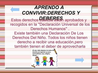 APRENDO A CONVIVIR:DERECHOS Y DEBERES Estos derechos básicos están aprobados y recogidos en la ''Declaración Universal de los Derechos Humanos'' . Existe también una Declaración De Los Derechos Del Niño. Todos los niños tienen derecho a recibir una educación,pero también tienen el deber de aprovecharla 