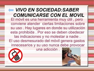 VIVO EN SOCIEDAD:SABER COMUNICARSE CON EL MOVIL El móvil es una herramienta muy útil , pero conviene atender  ciertas limitaciones sobre su uso . Hay lugares en donde su utilización esta prohibida . Por eso se deben obedecer  las indicaciones y no molestar a nadie .  El uso desmesurado del móvil genera gastos innecesarios y su uso nunca debe provocar una adicción . 