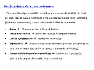 • Si se modifica alguna variable que influye en la demanda, distinta del precio
del bien, toda la curva de demanda tiene un desplazamiento hacia la derecha
(aumentos de demanda) o hacia la izquierda (caídas de demanda).
• Renta  Bienes normales / Bienes inferiores
• Precio de otro bien  Bienes sustitutivos / complementarios
• Gustos y preferencias  Modas y otros efectos
• Expectativas  Consumidores tienen en cuenta periodos posteriores (ej:
va a salir un nuevo tipo de TV, se reduce la demanda de TVs hoy)
• Aumento del número de consumidores  Cambios en la población,
apertura de un país al comercio internacional, etc.
16
Desplazamientos de la curva de demanda
 