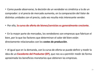 • Como puede observarse, la decisión de un vendedor es simétrica a la de un
comprador: si el precio de mercado aumenta, en la comparación del Valor de
distintas unidades con el precio, cada vez resulta más interesante vender.
• Por ello, la curva de oferta de bienes/servicios es generalmente creciente.
• En la mayor parte de mercados, los vendedores son empresas que fabrican el
bien, por lo que los factores que determinan el valor del bien están
directamente relacionados con los costes de producción.
• Al igual que en la demanda, con la curva de oferta se puede definir y medir la
idea de un Excedente del Productor (EP), que nos va a permitir medir de forma
aproximada los beneficios monetarios que obtienen las empresas.
24
 