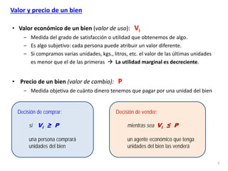 3
Valor y precio de un bien
• Valor económico de un bien (valor de uso): Vi
‒ Medida del grado de satisfacción o utilidad que obtenemos de algo.
‒ Es algo subjetivo: cada persona puede atribuir un valor diferente.
‒ Si compramos varias unidades, kgs., litros, etc. el valor de las últimas unidades
es menor que el de las primeras  La utilidad marginal es decreciente.
• Precio de un bien (valor de cambio): P
‒ Medida objetiva de cuánto dinero tenemos que pagar por una unidad del bien
Decisión de comprar:
si Vi ≥ P
una persona comprará
unidades del bien
Decisión de vender:
mientras sea Vi ≤ P
un agente económico que tenga
unidades del bien las venderá
 