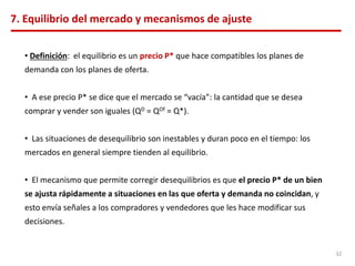 7. Equilibrio del mercado y mecanismos de ajuste
• Definición: el equilibrio es un precio P* que hace compatibles los planes de
demanda con los planes de oferta.
• A ese precio P* se dice que el mercado se “vacía”: la cantidad que se desea
comprar y vender son iguales (QD = QOf = Q*).
• Las situaciones de desequilibrio son inestables y duran poco en el tiempo: los
mercados en general siempre tienden al equilibrio.
• El mecanismo que permite corregir desequilibrios es que el precio P* de un bien
se ajusta rápidamente a situaciones en las que oferta y demanda no coincidan, y
esto envía señales a los compradores y vendedores que les hace modificar sus
decisiones.
32
 