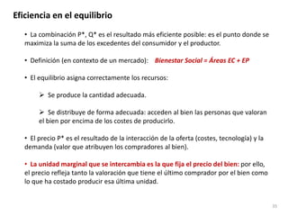Eficiencia en el equilibrio
• La combinación P*, Q* es el resultado más eficiente posible: es el punto donde se
maximiza la suma de los excedentes del consumidor y el productor.
• Definición (en contexto de un mercado): Bienestar Social = Áreas EC + EP
• El equilibrio asigna correctamente los recursos:
 Se produce la cantidad adecuada.
 Se distribuye de forma adecuada: acceden al bien las personas que valoran
el bien por encima de los costes de producirlo.
• El precio P* es el resultado de la interacción de la oferta (costes, tecnología) y la
demanda (valor que atribuyen los compradores al bien).
• La unidad marginal que se intercambia es la que fija el precio del bien: por ello,
el precio refleja tanto la valoración que tiene el último comprador por el bien como
lo que ha costado producir esa última unidad.
35
 