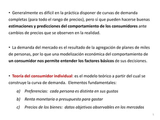 • Generalmente es difícil en la práctica disponer de curvas de demanda
completas (para todo el rango de precios), pero sí que pueden hacerse buenas
estimaciones y predicciones del comportamiento de los consumidores ante
cambios de precios que se observen en la realidad.
• La demanda del mercado es el resultado de la agregación de planes de miles
de personas, por lo que una modelización económica del comportamiento de
un consumidor nos permite entender los factores básicos de sus decisiones.
• Teoría del consumidor individual: es el modelo teórico a partir del cual se
construye la curva de demanda. Elementos fundamentales:
a) Preferencias: cada persona es distinta en sus gustos
b) Renta monetaria o presupuesto para gastar
c) Precios de los bienes: datos objetivos observables en los mercados
5
 