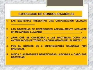 EJERCICIOS DE CONSOLIDACIÓN S2
1. LAS BACTERIAS PRESENTAN UNA ORGANIZACIÓN CELULAR
__________________.
2. LAS BACTERIAS SE REPRODUCEN ASEXUALMENTE MEDIANTE
UN MECANISMO LLAMADO ______________________________.
3. ¿POR QUÉ SE CONSIDERA A LAS BACTERIAS COMO LOS
ANTEPASADOS DE TODOS LOS ORGANISMOS DEL PLANETA?
4. PON EL NOMBRE DE 3 ENFERMEDADES CAUSADAS POR
BACTERIAS.
5. INDICA 3 ACTIVIDADES BENEFICIOSAS LLEVADAS A CABO POR
BACTERIAS.
 