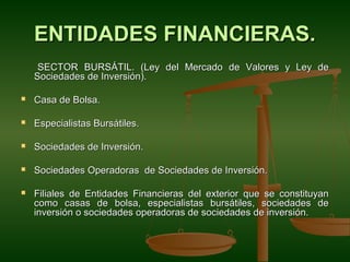 ENTIDADES FINANCIERAS.
     SECTOR BURSÁTIL. (Ley del Mercado de Valores y Ley de
    Sociedades de Inversión).

   Casa de Bolsa.

   Especialistas Bursátiles.

   Sociedades de Inversión.

   Sociedades Operadoras de Sociedades de Inversión.

   Filiales de Entidades Financieras del exterior que se constituyan
    como casas de bolsa, especialistas bursátiles, sociedades de
    inversión o sociedades operadoras de sociedades de inversión.
 